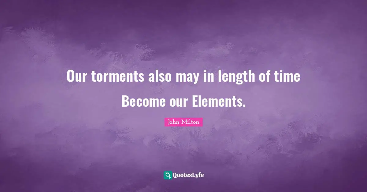 Our torments also may in length of time Become our Elements.