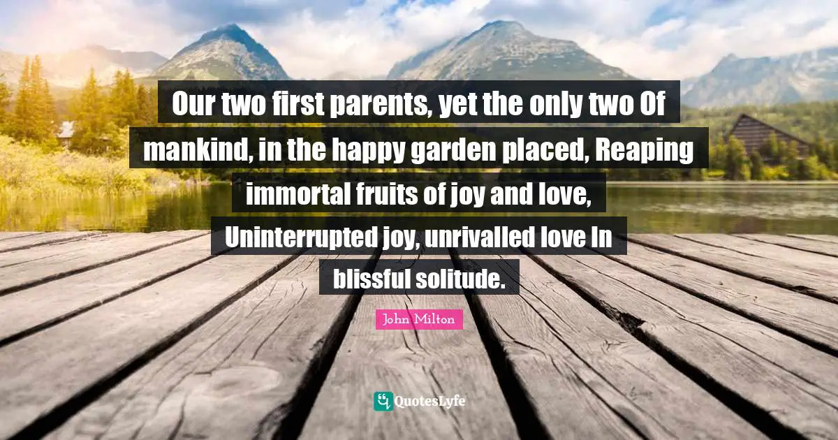 Our two first parents, yet the only two Of mankind, in the happy garden placed, Reaping immortal fruits of joy and love, Uninterrupted joy, unrivalled love In blissful solitude.