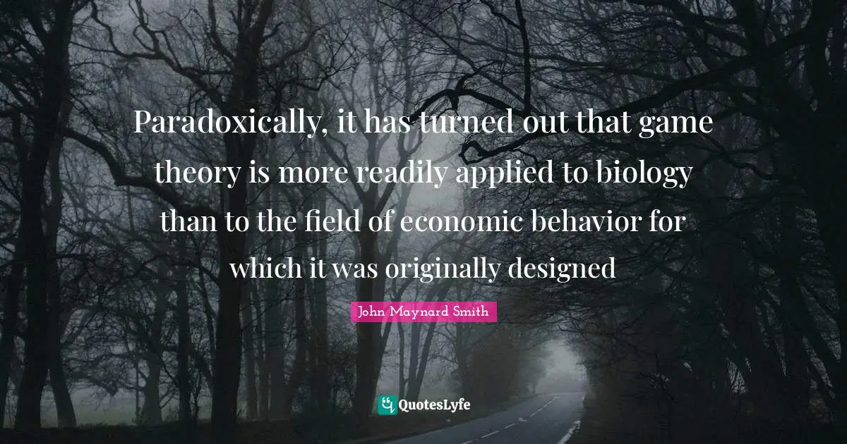 Paradoxically, it has turned out that game theory is more readily applied to biology than to the field of economic behavior for which it was originally designed