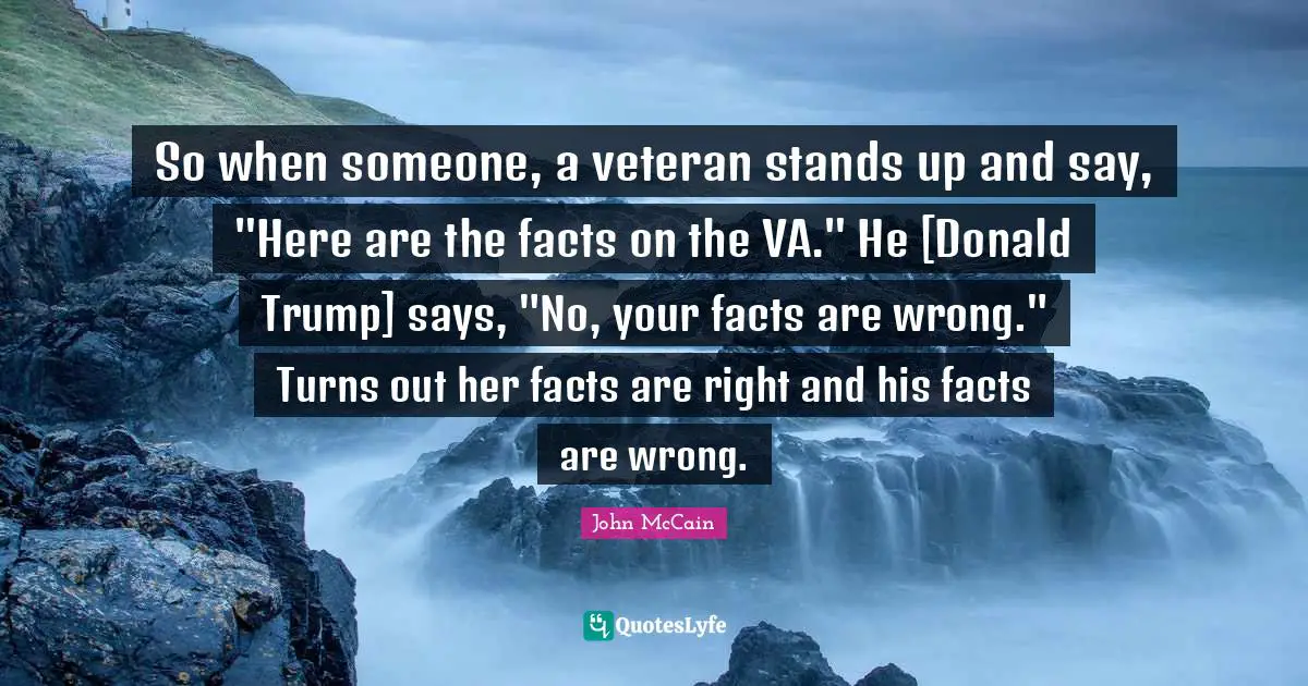 So when someone, a veteran stands up and say, "Here are the facts on the VA." He [Donald Trump] says, "No, your facts are wrong." Turns out her facts are right and his facts are wrong.