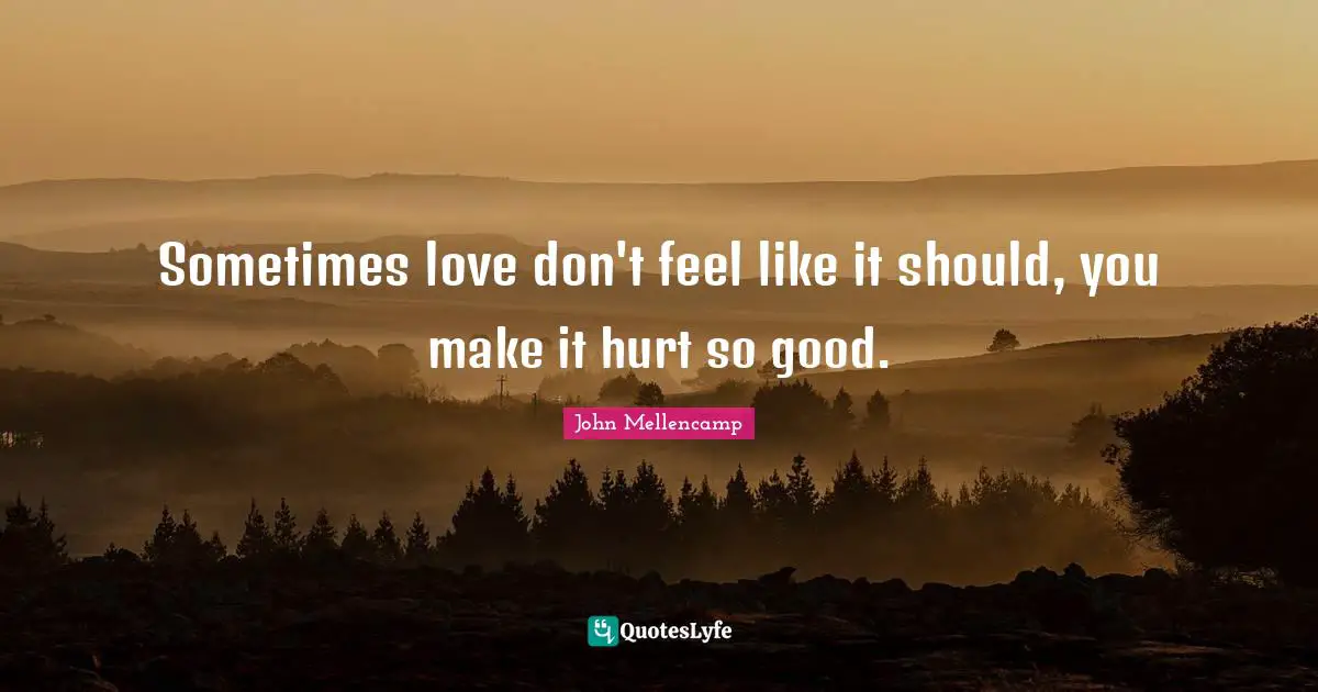 Sometimes love don't feel like it should, you make it hurt so good.