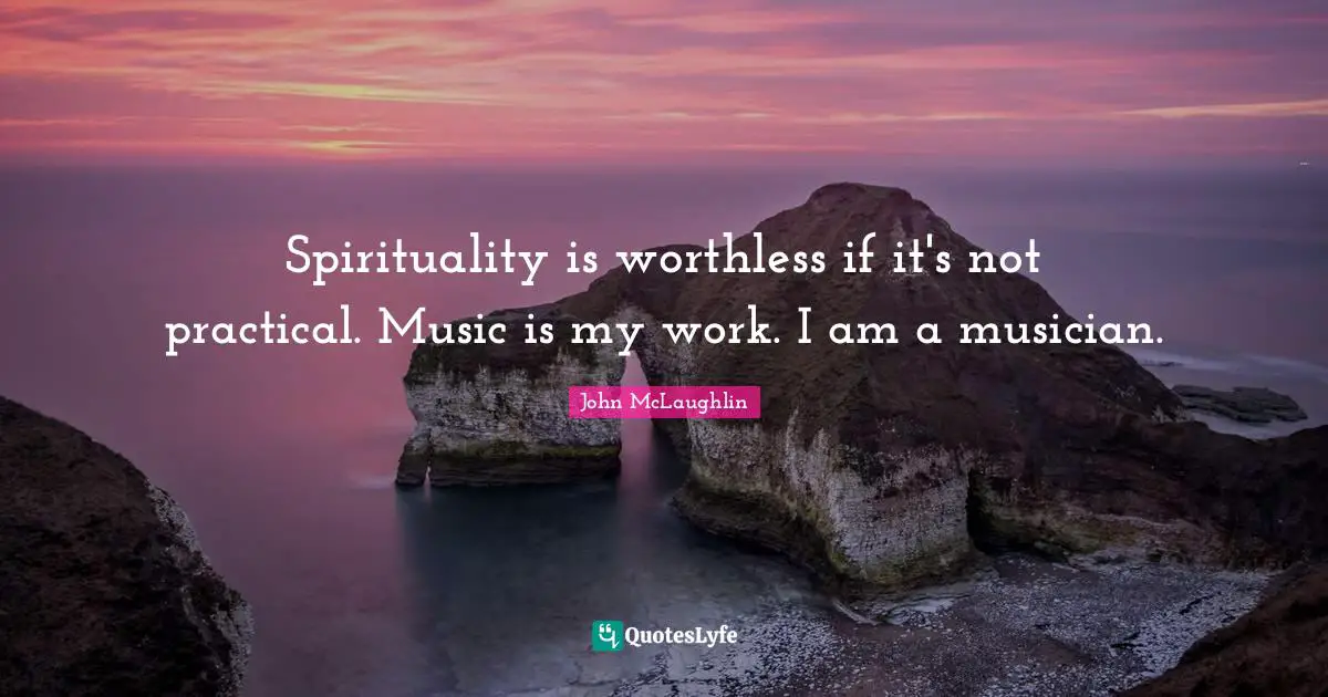 Spirituality is worthless if it's not practical. Music is my work. I am a musician.