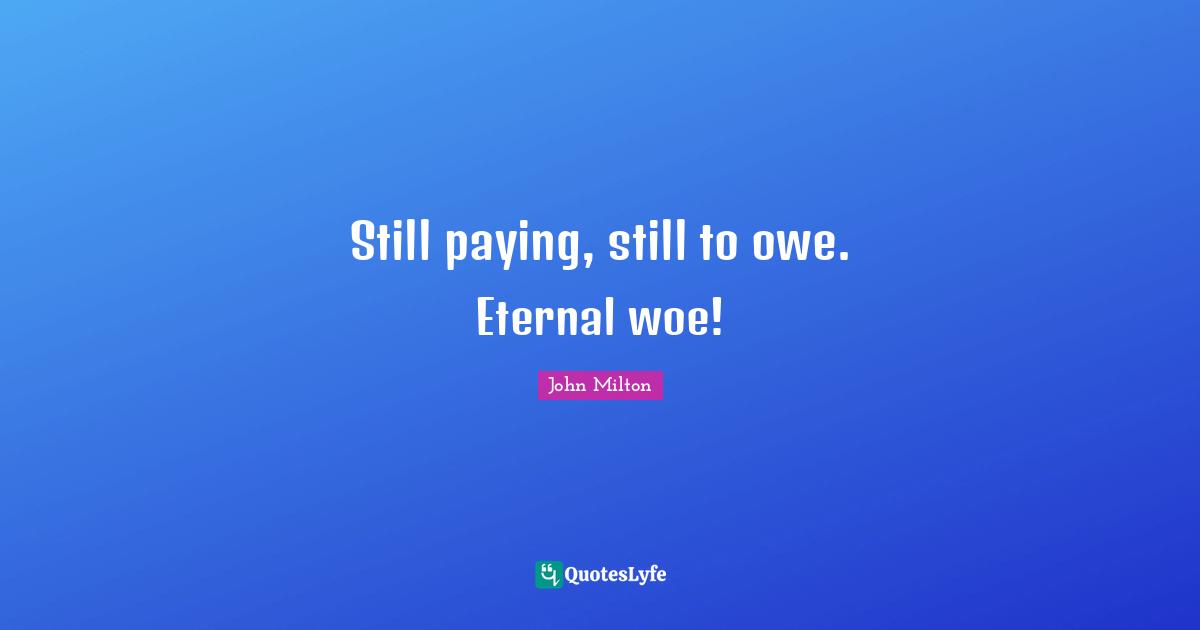 Still paying, still to owe. Eternal woe!