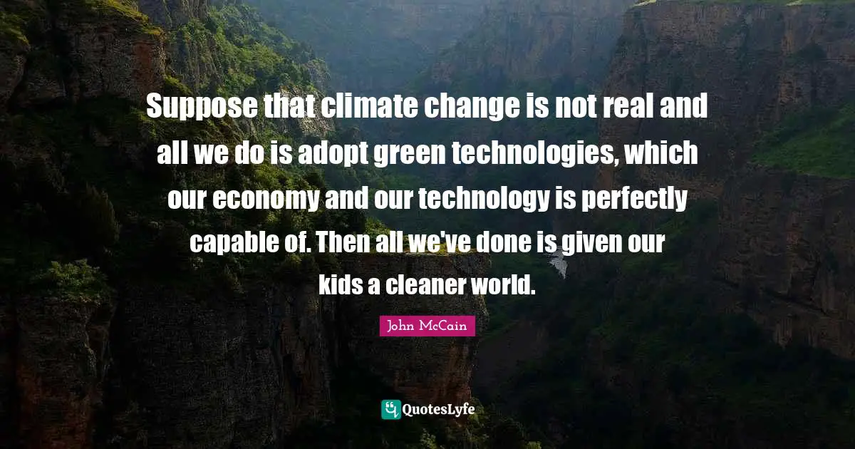 Suppose that climate change is not real and all we do is adopt green technologies, which our economy and our technology is perfectly capable of. Then all we've done is given our kids a cleaner world.