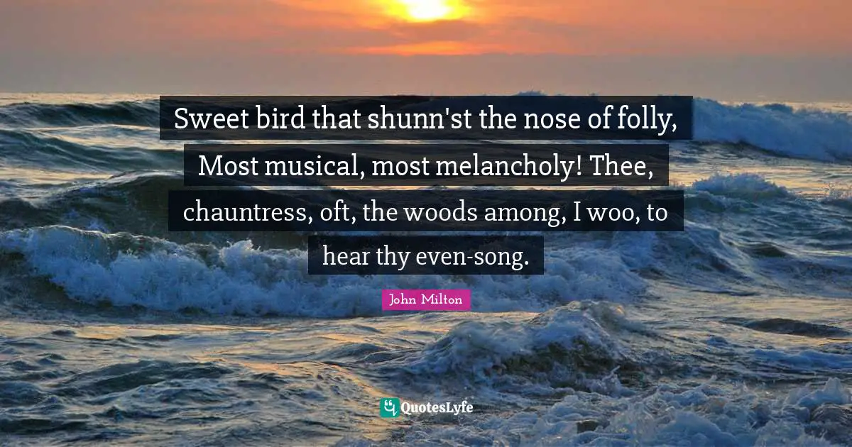 Sweet bird that shunn'st the nose of folly, Most musical, most melancholy! Thee, chauntress, oft, the woods among, I woo, to hear thy even-song.