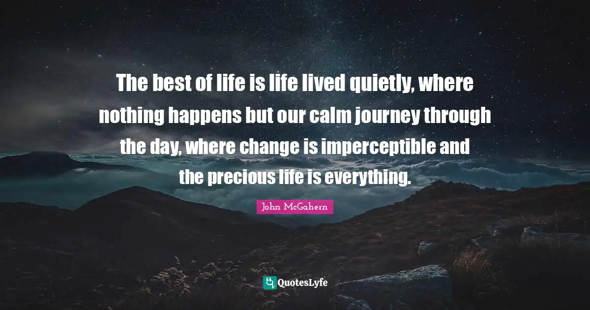 The best of life is life lived quietly, where nothing happens but our calm journey through the day, where change is imperceptible and the precious life is everything.