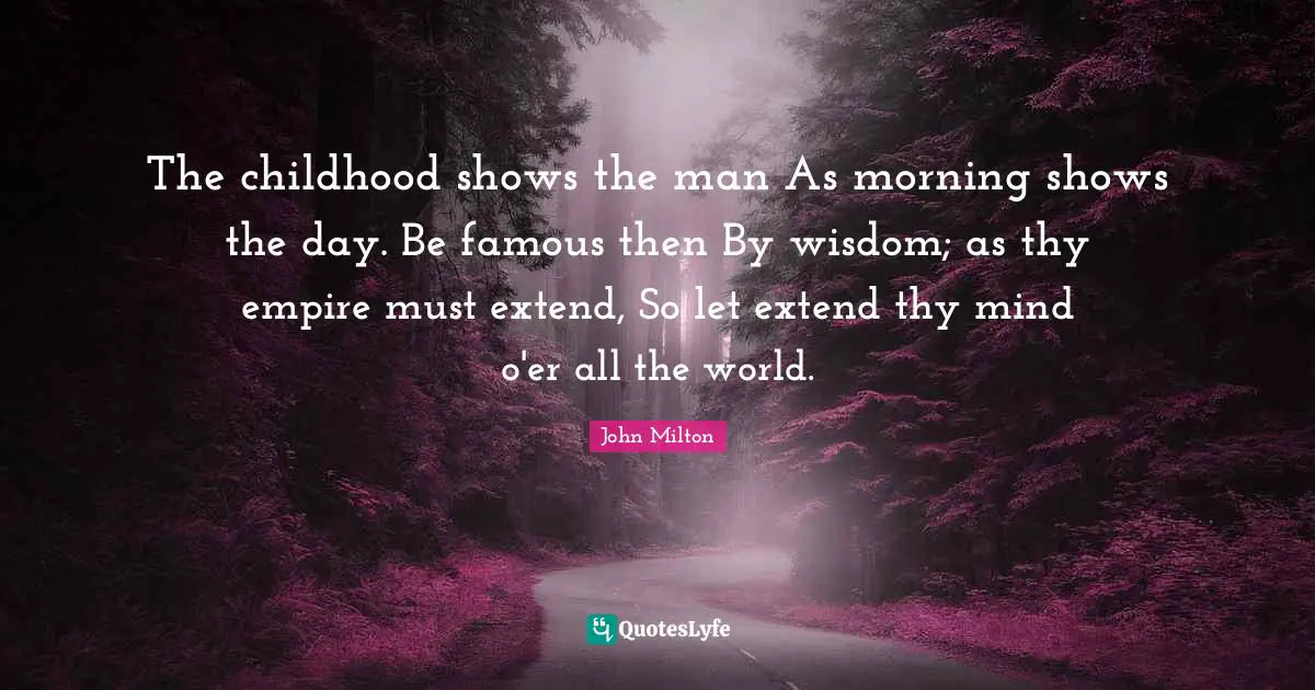 The childhood shows the man As morning shows the day. Be famous then By wisdom; as thy empire must extend, So let extend thy mind o'er all the world.