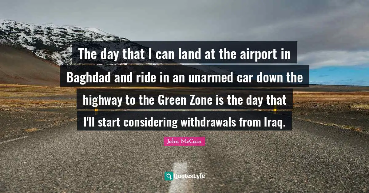 The day that I can land at the airport in Baghdad and ride in an unarmed car down the highway to the Green Zone is the day that I'll start considering withdrawals from Iraq.