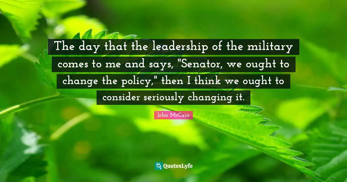 The day that the leadership of the military comes to me and says, "Senator, we ought to change the policy," then I think we ought to consider seriously changing it.