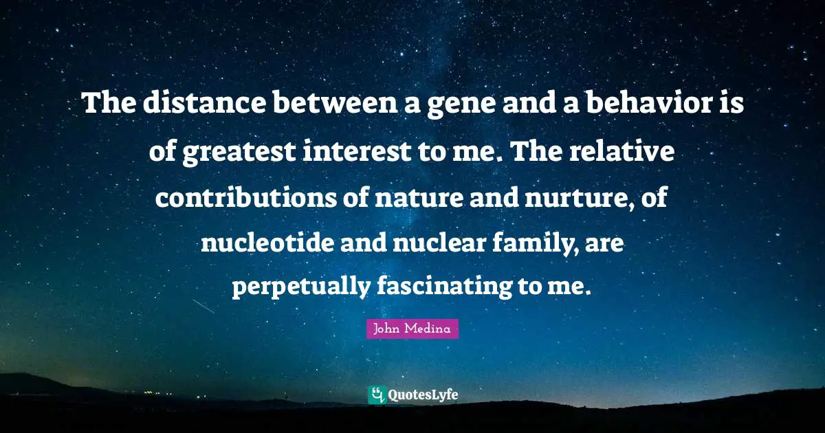 The distance between a gene and a behavior is of greatest interest to me. The relative contributions of nature and nurture, of nucleotide and nuclear family, are perpetually fascinating to me.