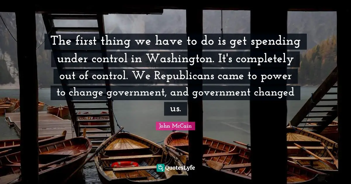 The first thing we have to do is get spending under control in Washington. It's completely out of control. We Republicans came to power to change government, and government changed us.