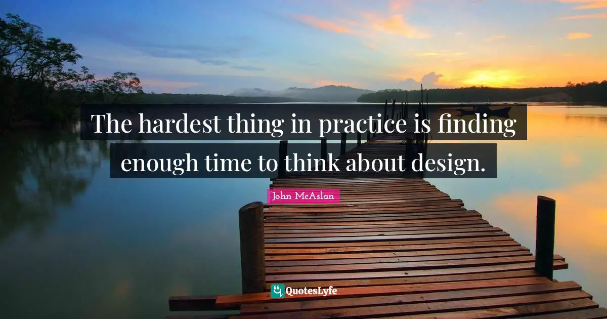 The hardest thing in practice is finding enough time to think about design.