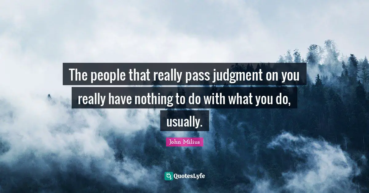 The people that really pass judgment on you really have nothing to do with what you do, usually.