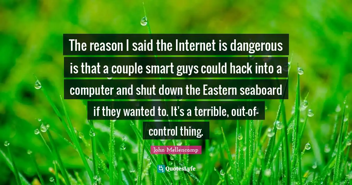 The reason I said the Internet is dangerous is that a couple smart guys could hack into a computer and shut down the Eastern seaboard if they wanted to. It's a terrible, out-of-control thing.