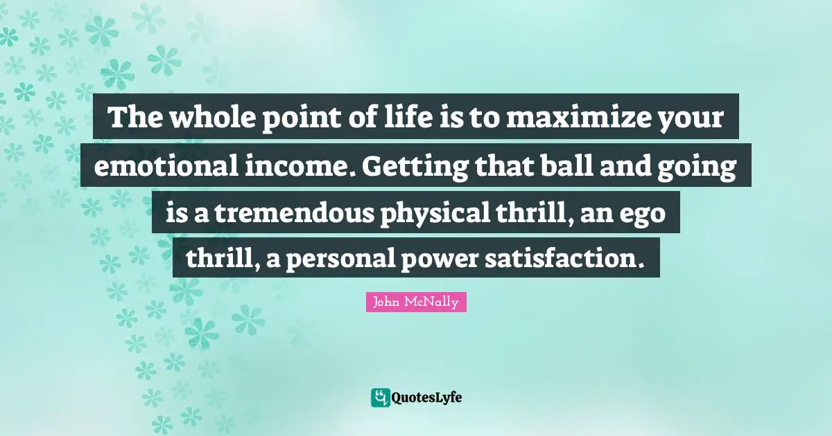 The whole point of life is to maximize your emotional income. Getting that ball and going is a tremendous physical thrill, an ego thrill, a personal power satisfaction.