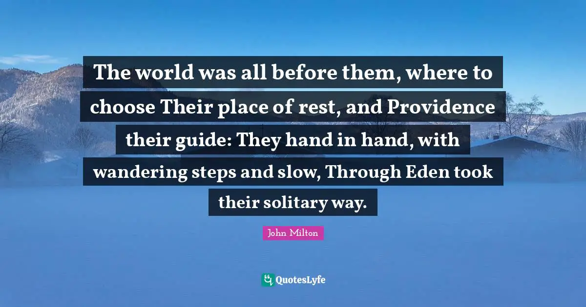 The world was all before them, where to choose Their place of rest, and Providence their guide: They hand in hand, with wandering steps and slow, Through Eden took their solitary way.
