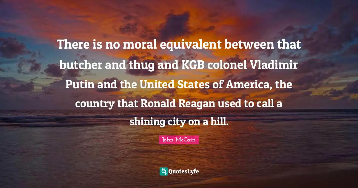 There is no moral equivalent between that butcher and thug and KGB colonel Vladimir Putin and the United States of America, the country that Ronald Reagan used to call a shining city on a hill.