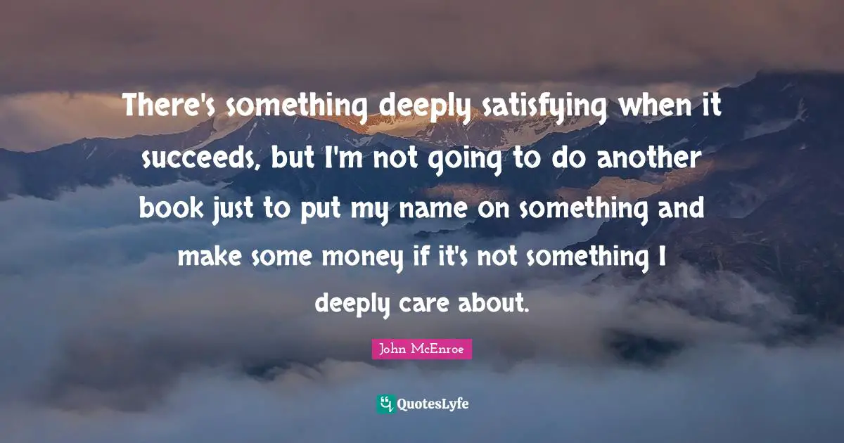 There's something deeply satisfying when it succeeds, but I'm not going to do another book just to put my name on something and make some money if it's not something I deeply care about.
