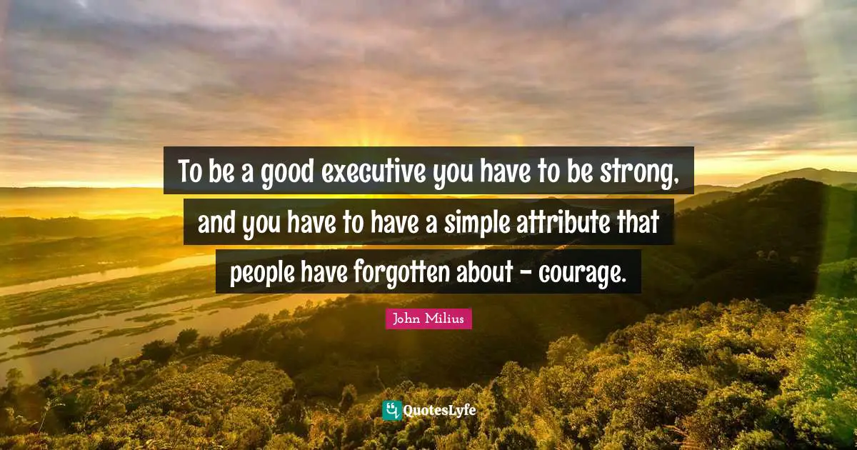 To be a good executive you have to be strong, and you have to have a simple attribute that people have forgotten about - courage.