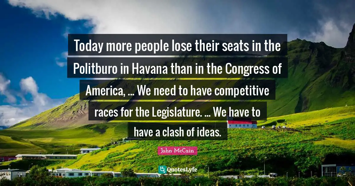 Today more people lose their seats in the Politburo in Havana than in the Congress of America, ... We need to have competitive races for the Legislature. ... We have to have a clash of ideas.
