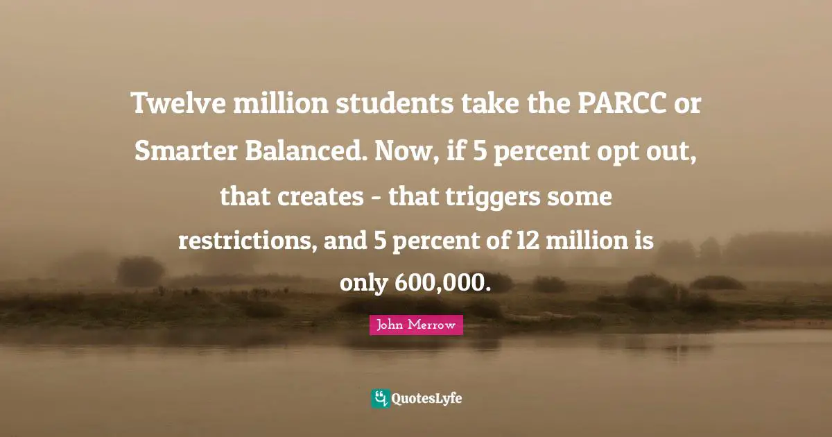 Twelve million students take the PARCC or Smarter Balanced. Now, if 5 percent opt out, that creates - that triggers some restrictions, and 5 percent of 12 million is only 600,000.
