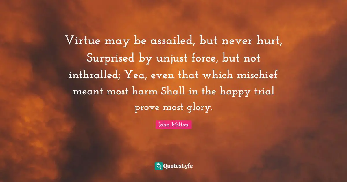 Virtue may be assailed, but never hurt, Surprised by unjust force, but not inthralled; Yea, even that which mischief meant most harm Shall in the happy trial prove most glory.