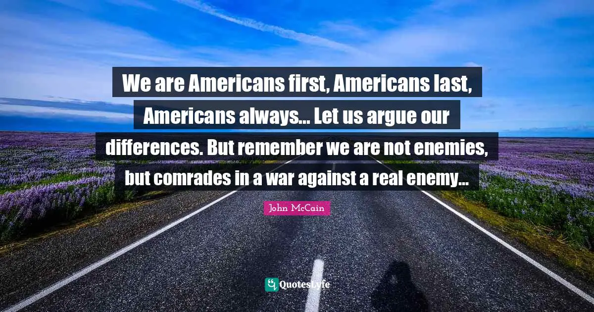 We are Americans first, Americans last, Americans always... Let us argue our differences. But remember we are not enemies, but comrades in a war against a real enemy...