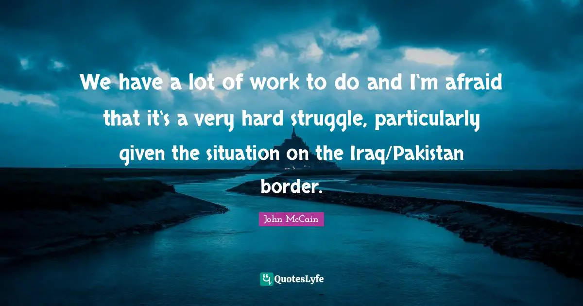 We have a lot of work to do and I‘m afraid that it‘s a very hard struggle, particularly given the situation on the Iraq/Pakistan border.