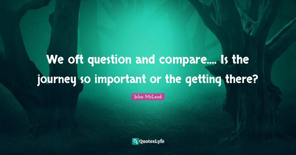 We oft question and compare.... Is the journey so important or the getting there?