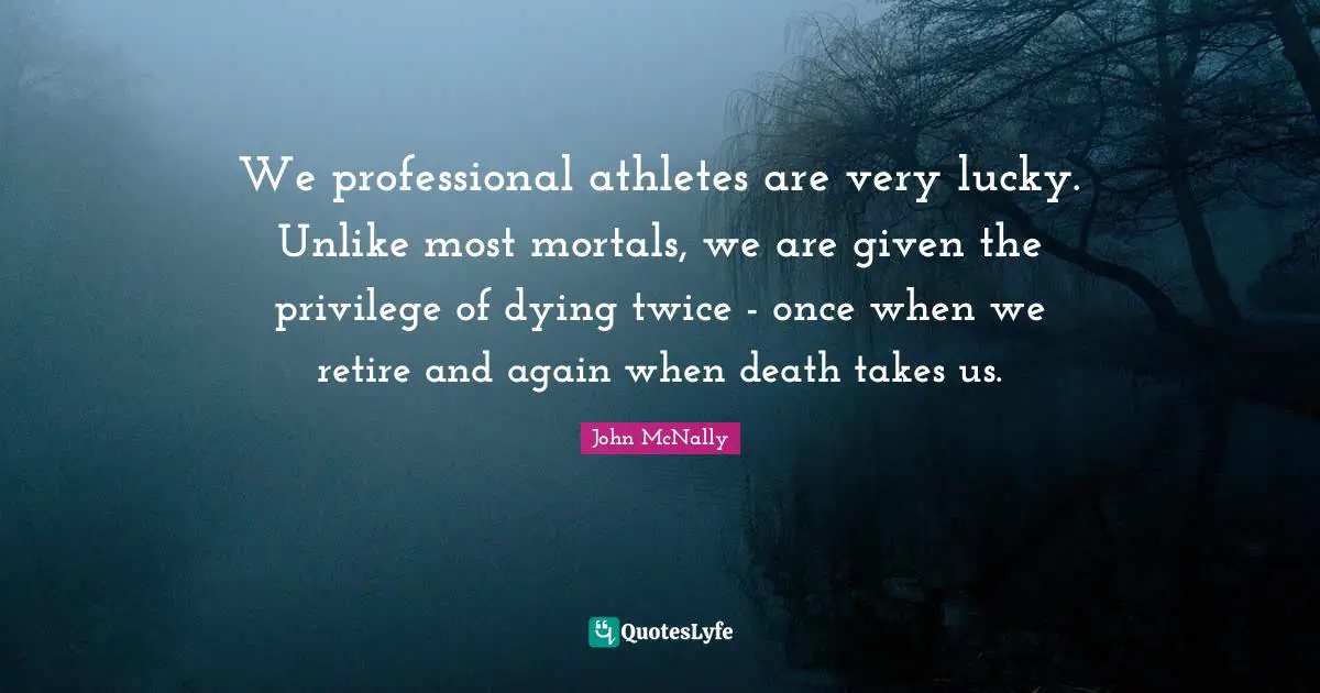We professional athletes are very lucky. Unlike most mortals, we are given the privilege of dying twice - once when we retire and again when death takes us.