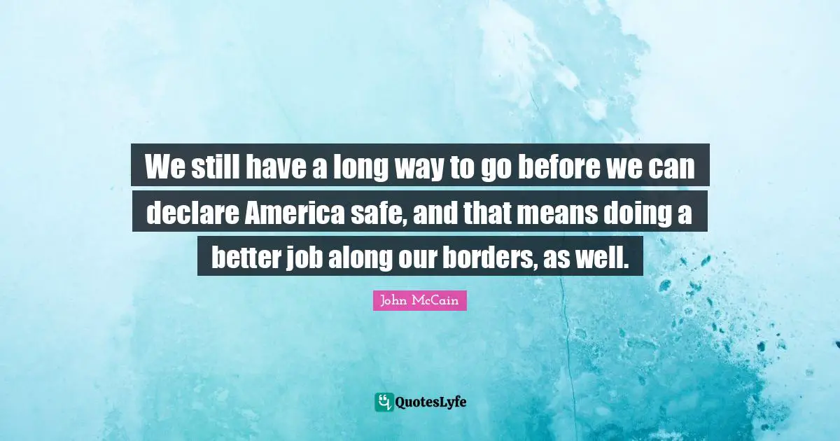 We still have a long way to go before we can declare America safe, and that means doing a better job along our borders, as well.