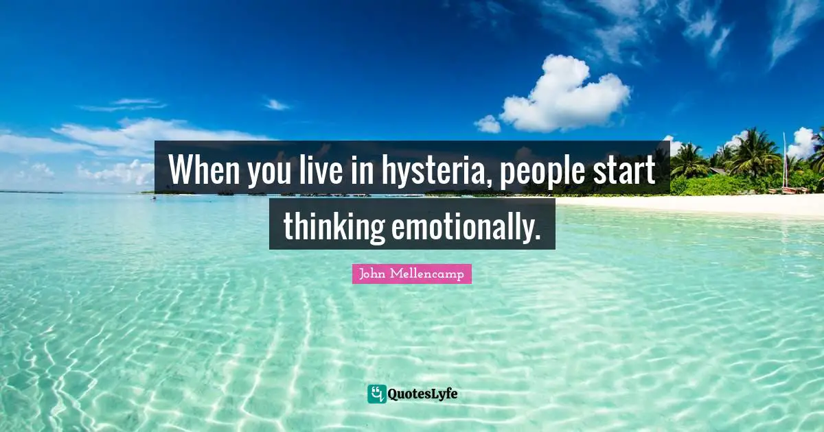 When you live in hysteria, people start thinking emotionally.