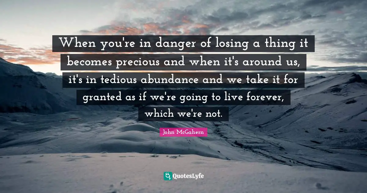 When you're in danger of losing a thing it becomes precious and when it's around us, it's in tedious abundance and we take it for granted as if we're going to live forever, which we're not.