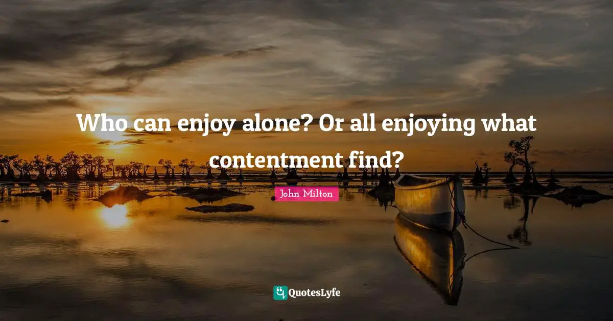 Who can enjoy alone? Or all enjoying what contentment find?