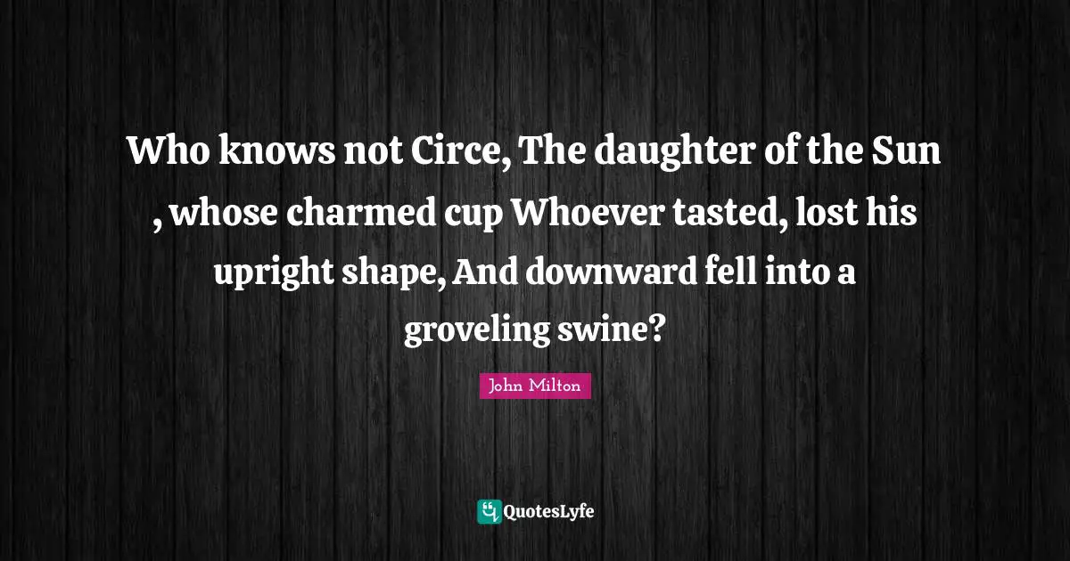 Who knows not Circe, The daughter of the Sun , whose charmed cup Whoever tasted, lost his upright shape, And downward fell into a groveling swine?