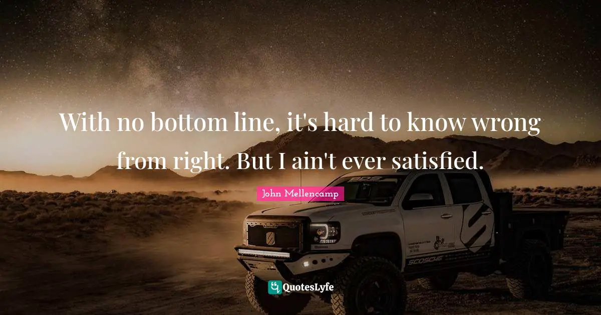 With no bottom line, it's hard to know wrong from right. But I ain't ever satisfied.
