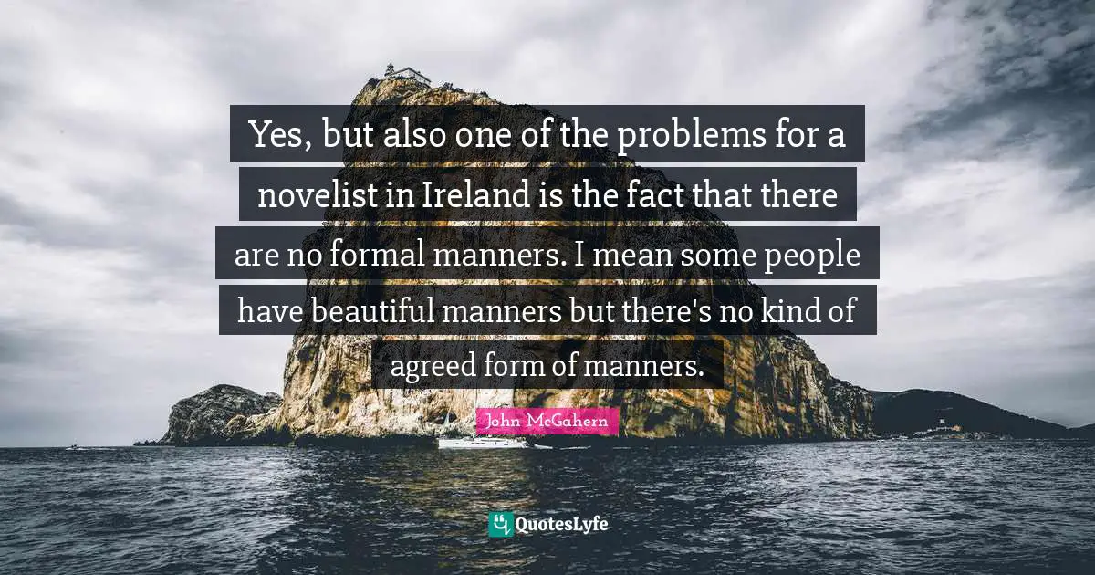 Yes, but also one of the problems for a novelist in Ireland is the fact that there are no formal manners. I mean some people have beautiful manners but there's no kind of agreed form of manners.