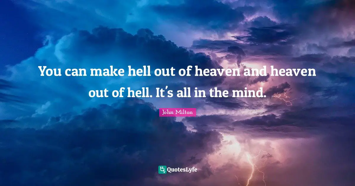 You can make hell out of heaven and heaven out of hell. It's all in the mind.