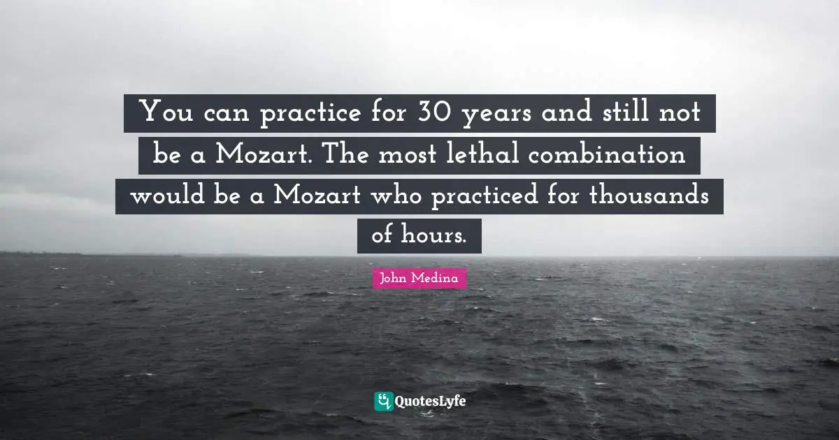 You can practice for 30 years and still not be a Mozart. The most lethal combination would be a Mozart who practiced for thousands of hours.