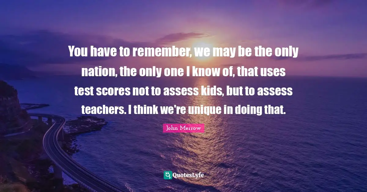 John Merrow Quotes: "You have to remember, we may be the only nation, the only one I know of, that uses test scores not to assess kids, but to assess teachers. I think we're unique in doing that."