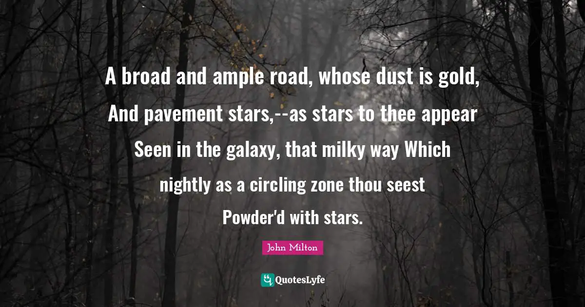 A broad and ample road, whose dust is gold, And pavement stars,--as stars to thee appear Seen in the galaxy, that milky way Which nightly as a circling zone thou seest Powder'd with stars.