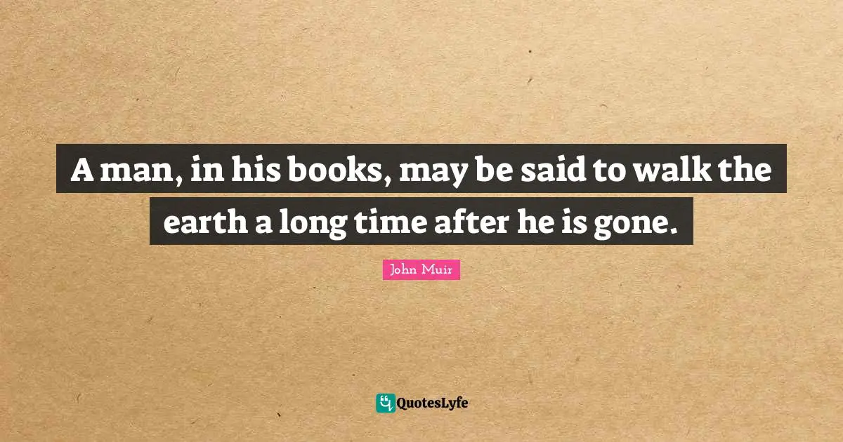 A man, in his books, may be said to walk the earth a long time after he is gone.
