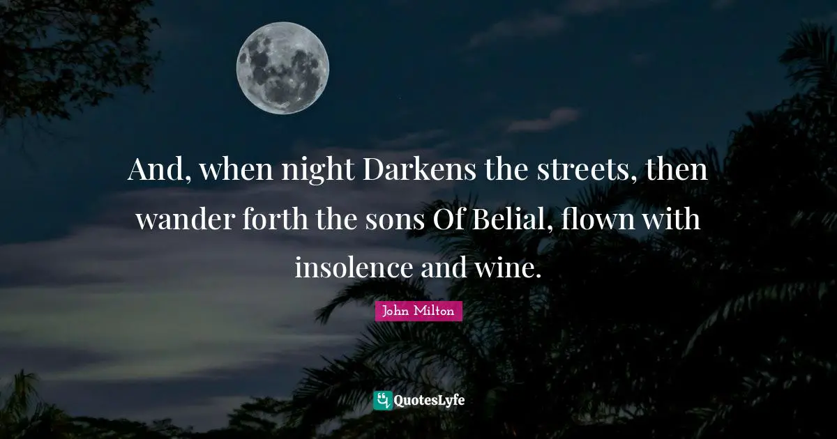 And, when night Darkens the streets, then wander forth the sons Of Belial, flown with insolence and wine.
