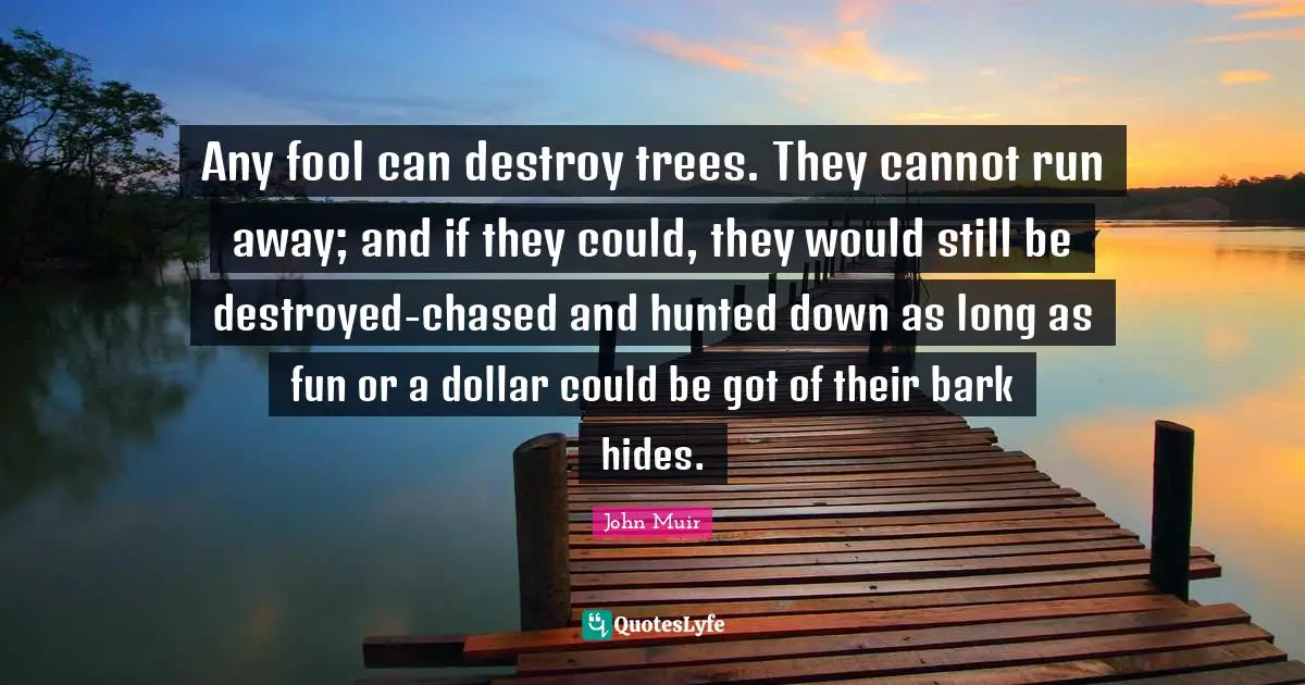 Any fool can destroy trees. They cannot run away; and if they could, they would still be destroyed-chased and hunted down as long as fun or a dollar could be got of their bark hides.