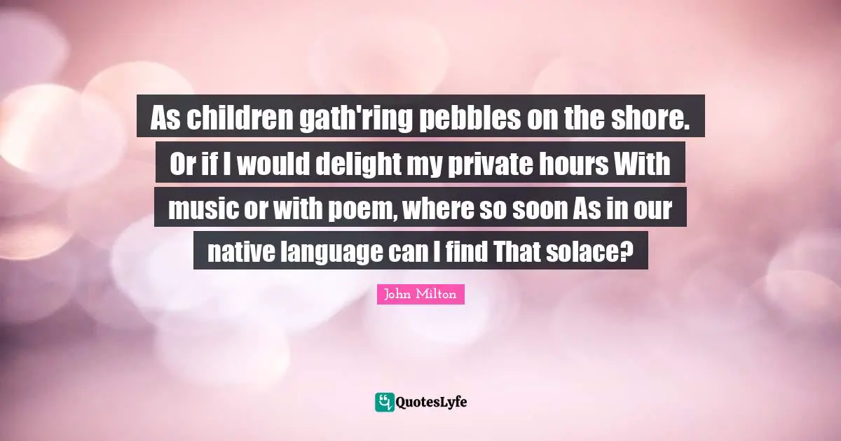 As children gath'ring pebbles on the shore. Or if I would delight my private hours With music or with poem, where so soon As in our native language can I find That solace?
