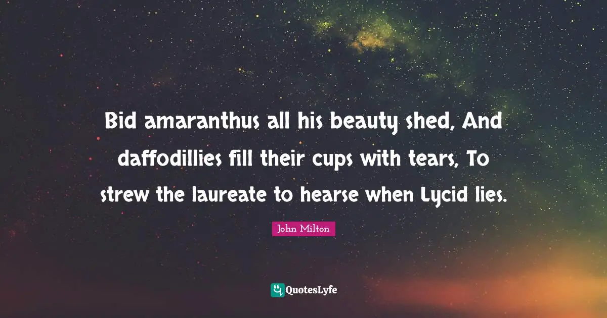 Bid amaranthus all his beauty shed, And daffodillies fill their cups with tears, To strew the laureate to hearse when Lycid lies.