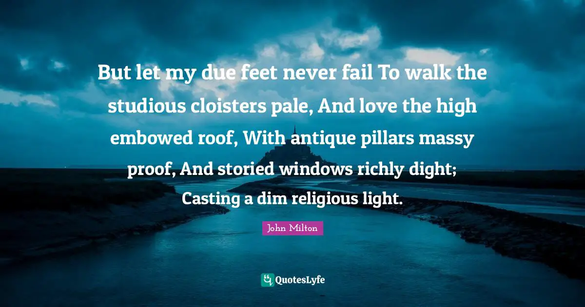 But let my due feet never fail To walk the studious cloisters pale, And love the high embowed roof, With antique pillars massy proof, And storied windows richly dight; Casting a dim religious light.