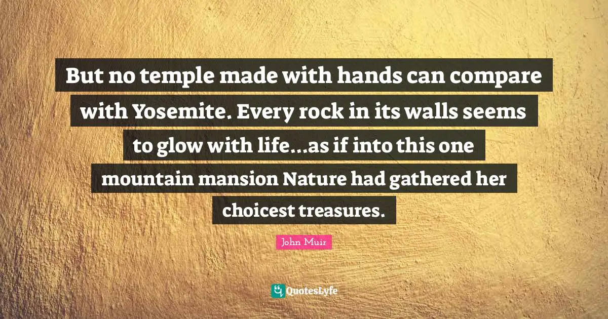 But no temple made with hands can compare with Yosemite. Every rock in its walls seems to glow with life...as if into this one mountain mansion Nature had gathered her choicest treasures.