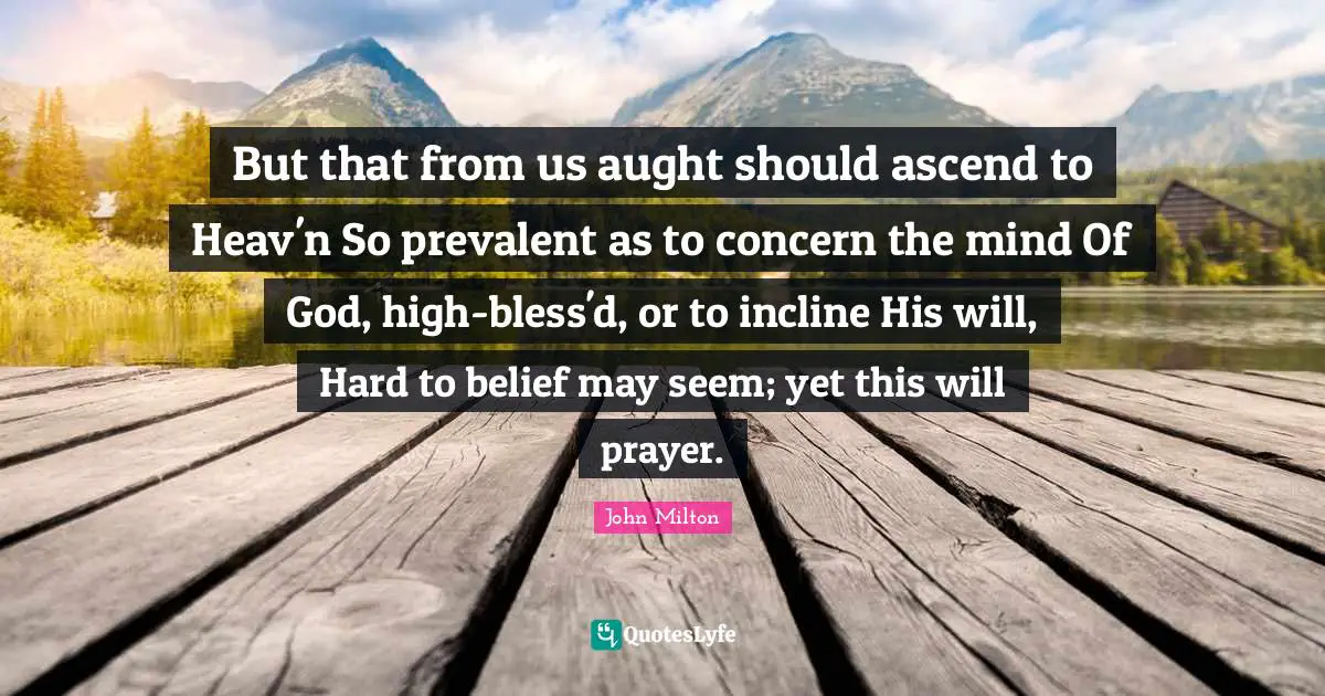 But that from us aught should ascend to Heav'n So prevalent as to concern the mind Of God, high-bless'd, or to incline His will, Hard to belief may seem; yet this will prayer.