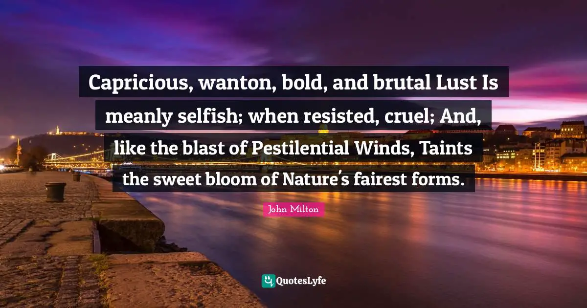 Capricious, wanton, bold, and brutal Lust Is meanly selfish; when resisted, cruel; And, like the blast of Pestilential Winds, Taints the sweet bloom of Nature's fairest forms.